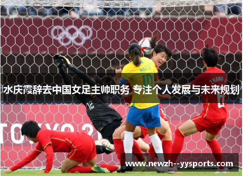 水庆霞辞去中国女足主帅职务 专注个人发展与未来规划