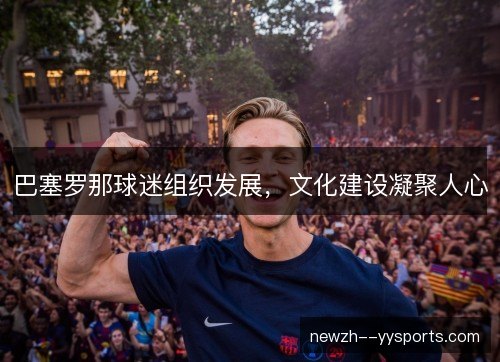 巴塞罗那球迷组织发展,文化建设凝聚人心 巴塞罗那球迷组织发展,文化建设凝聚人心